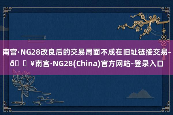 南宫·NG28改良后的交易局面不成在旧址链接交易-🔥南宫·NG28(China)官方网站-登录入口