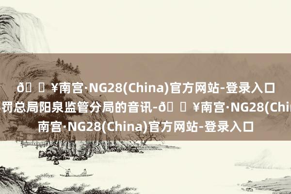 🔥南宫·NG28(China)官方网站-登录入口开端于国度金融监督科罚总局阳泉监管分局的音讯-🔥南宫·NG28(China)官方网站-登录入口