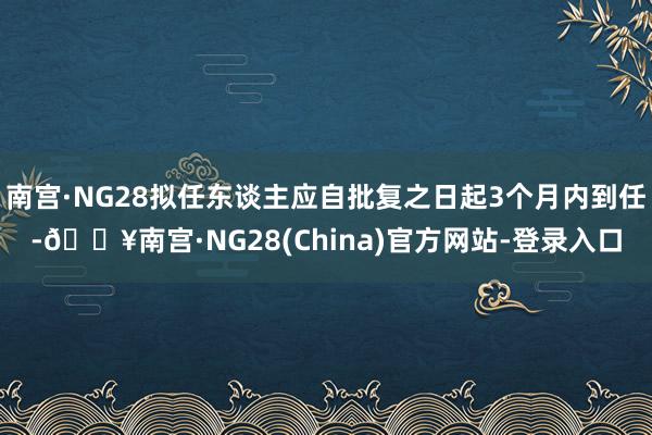 南宫·NG28拟任东谈主应自批复之日起3个月内到任-🔥南宫·NG28(China)官方网站-登录入口