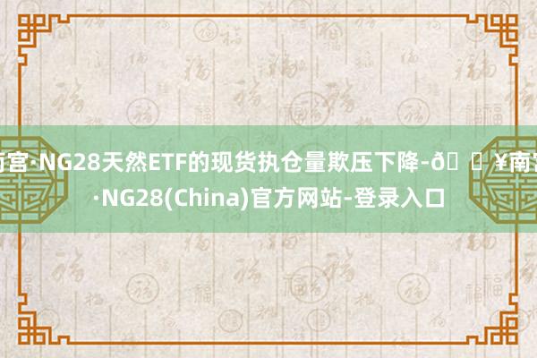 南宫·NG28天然ETF的现货执仓量欺压下降-🔥南宫·NG28(China)官方网站-登录入口