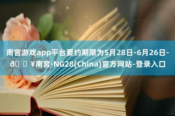 南宫游戏app平台要约期限为5月28日-6月26日-🔥南宫·NG28(China)官方网站-登录入口