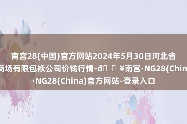 南宫28(中国)官方网站2024年5月30日河北省怀来县京西果菜批发商场有限包袱公司价钱行情-🔥南宫·NG28(China)官方网站-登录入口