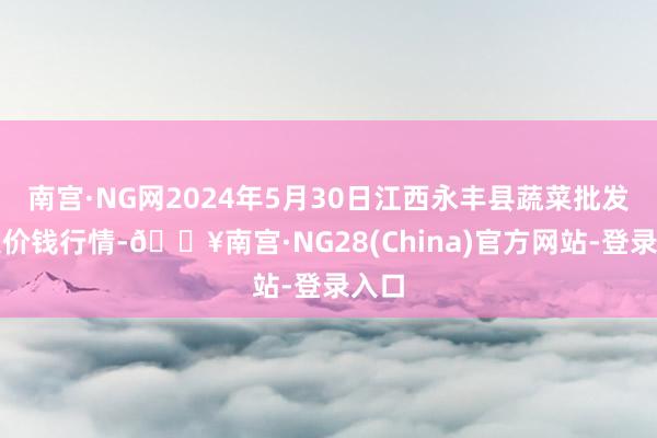 南宫·NG网2024年5月30日江西永丰县蔬菜批发市集价钱行情-🔥南宫·NG28(China)官方网站-登录入口