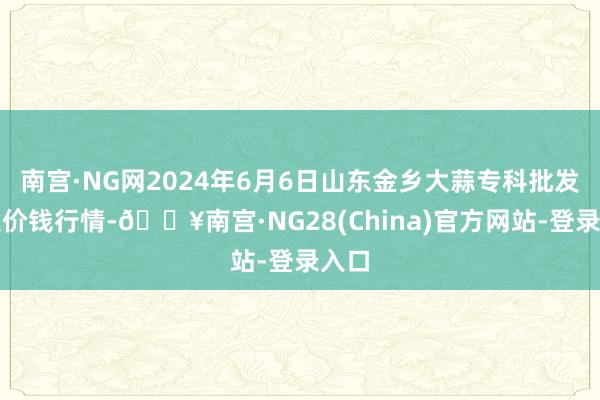 南宫·NG网2024年6月6日山东金乡大蒜专科批发市集价钱行情-🔥南宫·NG28(China)官方网站-登录入口