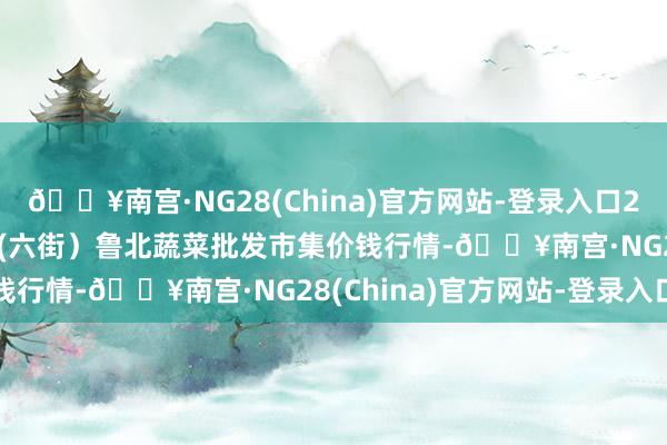 🔥南宫·NG28(China)官方网站-登录入口2024年6月6日山东滨州(六街）鲁北蔬菜批发市集价钱行情-🔥南宫·NG28(China)官方网站-登录入口