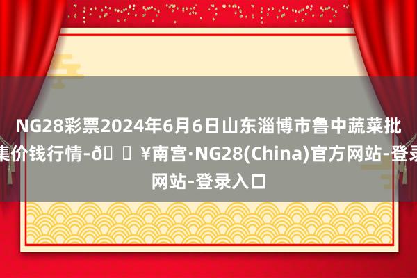 NG28彩票2024年6月6日山东淄博市鲁中蔬菜批发市集价钱行情-🔥南宫·NG28(China)官方网站-登录入口