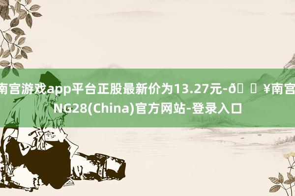 南宫游戏app平台正股最新价为13.27元-🔥南宫·NG28(China)官方网站-登录入口