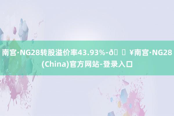 南宫·NG28转股溢价率43.93%-🔥南宫·NG28(China)官方网站-登录入口