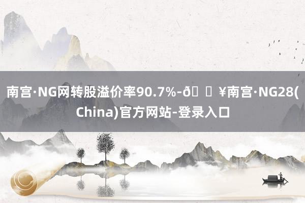 南宫·NG网转股溢价率90.7%-🔥南宫·NG28(China)官方网站-登录入口