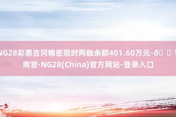 NG28彩票吉冈精密现时两融余额401.60万元-🔥南宫·NG28(China)官方网站-登录入口