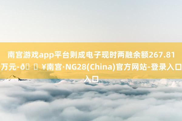 南宫游戏app平台则成电子现时两融余额267.81万元-🔥南宫·NG28(China)官方网站-登录入口