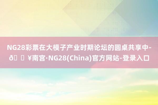 NG28彩票　　在大模子产业时期论坛的圆桌共享中-🔥南宫·NG28(China)官方网站-登录入口