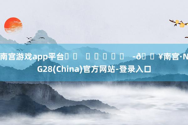 南宫游戏app平台		  					  -🔥南宫·NG28(China)官方网站-登录入口