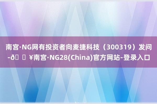 南宫·NG网有投资者向麦捷科技（300319）发问-🔥南宫·NG28(China)官方网站-登录入口