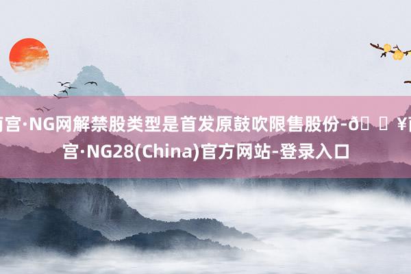 南宫·NG网解禁股类型是首发原鼓吹限售股份-🔥南宫·NG28(China)官方网站-登录入口