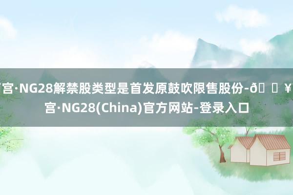 南宫·NG28解禁股类型是首发原鼓吹限售股份-🔥南宫·NG28(China)官方网站-登录入口