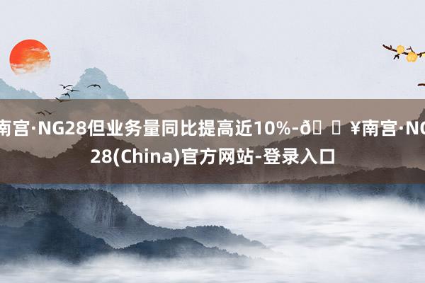 南宫·NG28但业务量同比提高近10%-🔥南宫·NG28(China)官方网站-登录入口