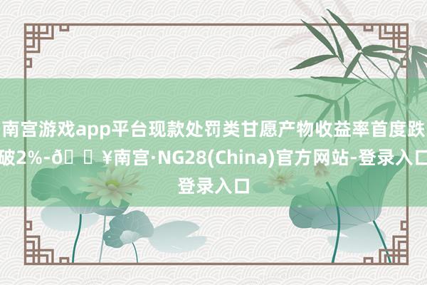 南宫游戏app平台现款处罚类甘愿产物收益率首度跌破2%-🔥南宫·NG28(China)官方网站-登录入口