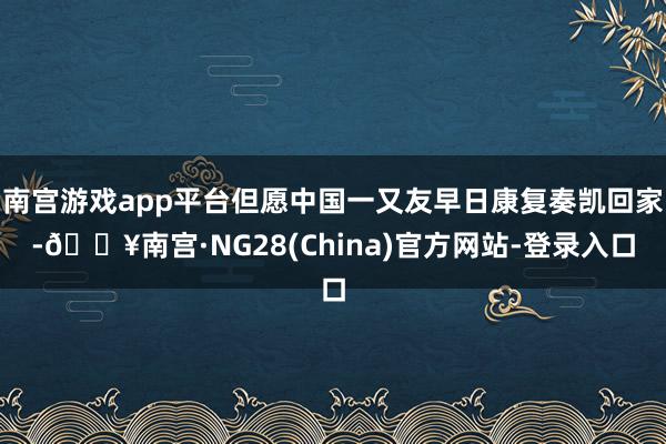 南宫游戏app平台但愿中国一又友早日康复奏凯回家-🔥南宫·NG28(China)官方网站-登录入口