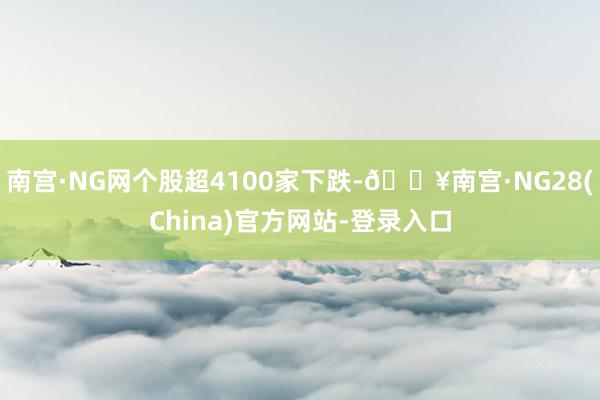 南宫·NG网个股超4100家下跌-🔥南宫·NG28(China)官方网站-登录入口