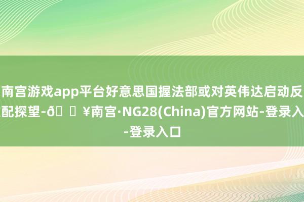 南宫游戏app平台好意思国握法部或对英伟达启动反支配探望-🔥南宫·NG28(China)官方网站-登录入口