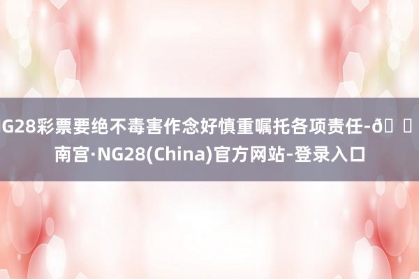 NG28彩票要绝不毒害作念好慎重嘱托各项责任-🔥南宫·NG28(China)官方网站-登录入口