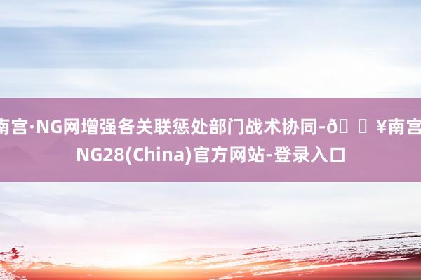 南宫·NG网增强各关联惩处部门战术协同-🔥南宫·NG28(China)官方网站-登录入口