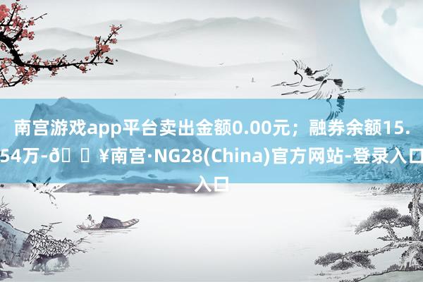 南宫游戏app平台卖出金额0.00元；融券余额15.54万-🔥南宫·NG28(China)官方网站-登录入口