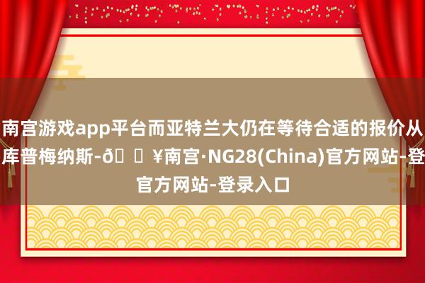 南宫游戏app平台而亚特兰大仍在等待合适的报价从而出售库普梅纳斯-🔥南宫·NG28(China)官方网站-登录入口