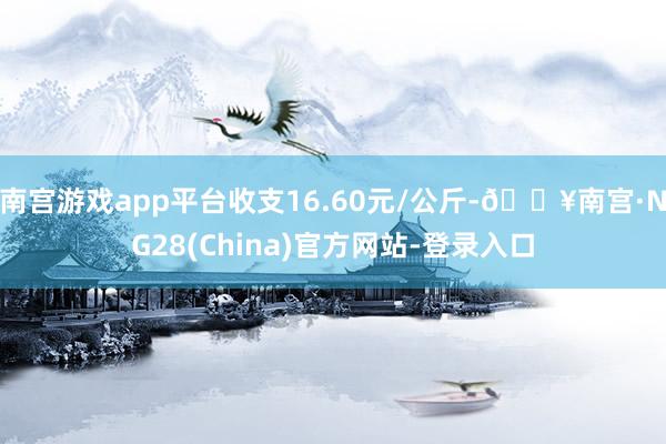 南宫游戏app平台收支16.60元/公斤-🔥南宫·NG28(China)官方网站-登录入口