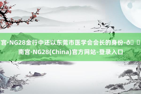 南宫·NG28金行中还以东莞市医学会会长的身份-🔥南宫·NG28(China)官方网站-登录入口