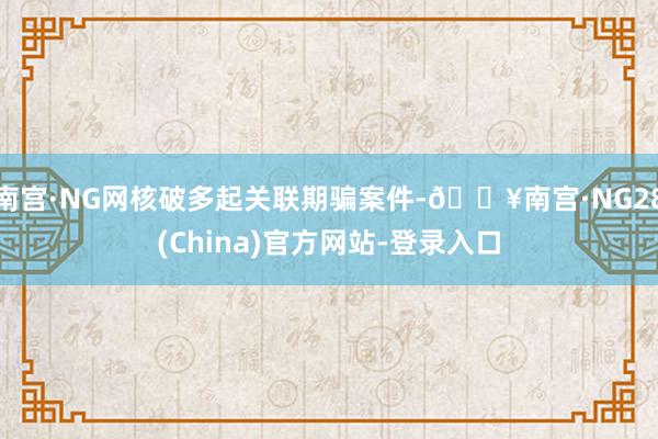 南宫·NG网核破多起关联期骗案件-🔥南宫·NG28(China)官方网站-登录入口