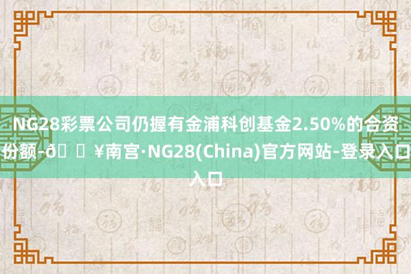 NG28彩票公司仍握有金浦科创基金2.50%的合资份额-🔥南宫·NG28(China)官方网站-登录入口