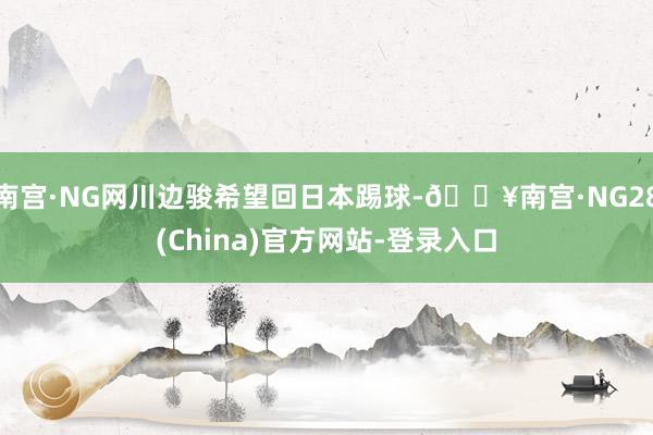 南宫·NG网川边骏希望回日本踢球-🔥南宫·NG28(China)官方网站-登录入口