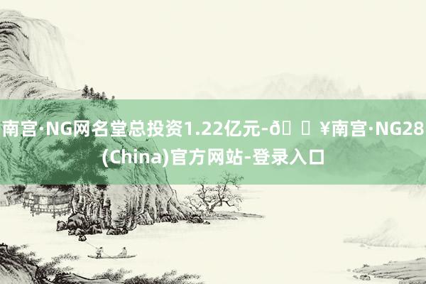 南宫·NG网名堂总投资1.22亿元-🔥南宫·NG28(China)官方网站-登录入口