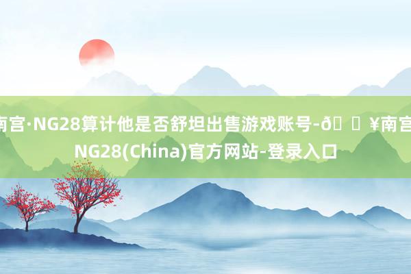 南宫·NG28算计他是否舒坦出售游戏账号-🔥南宫·NG28(China)官方网站-登录入口