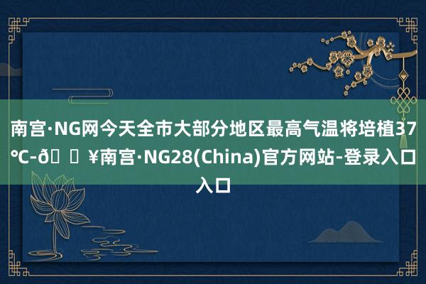 南宫·NG网今天全市大部分地区最高气温将培植37℃-🔥南宫·NG28(China)官方网站-登录入口