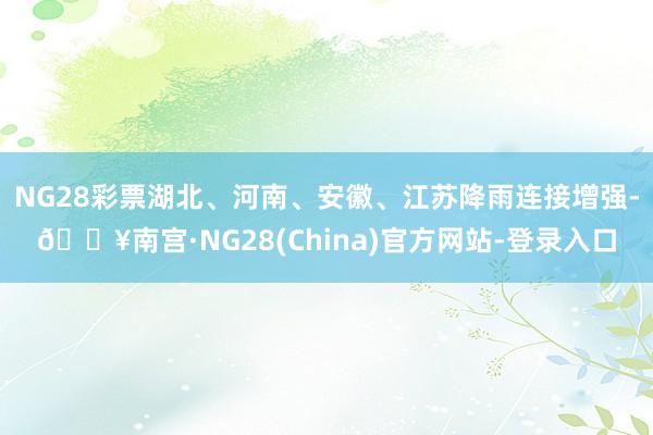 NG28彩票湖北、河南、安徽、江苏降雨连接增强-🔥南宫·NG28(China)官方网站-登录入口