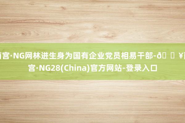 南宫·NG网林进生身为国有企业党员相易干部-🔥南宫·NG28(China)官方网站-登录入口