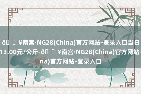 🔥南宫·NG28(China)官方网站-登录入口当日最高报价13.00元/公斤-🔥南宫·NG28(China)官方网站-登录入口