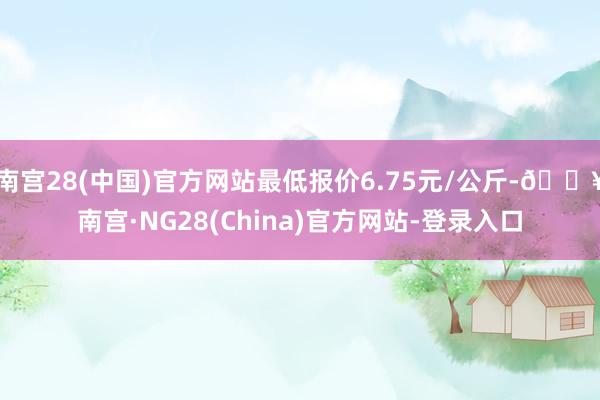 南宫28(中国)官方网站最低报价6.75元/公斤-🔥南宫·NG28(China)官方网站-登录入口