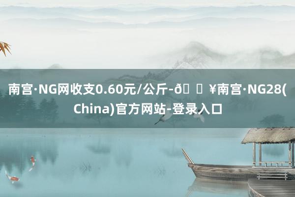 南宫·NG网收支0.60元/公斤-🔥南宫·NG28(China)官方网站-登录入口