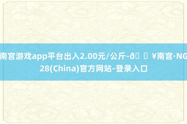 南宫游戏app平台出入2.00元/公斤-🔥南宫·NG28(China)官方网站-登录入口