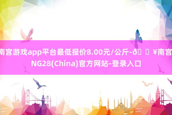 南宫游戏app平台最低报价8.00元/公斤-🔥南宫·NG28(China)官方网站-登录入口