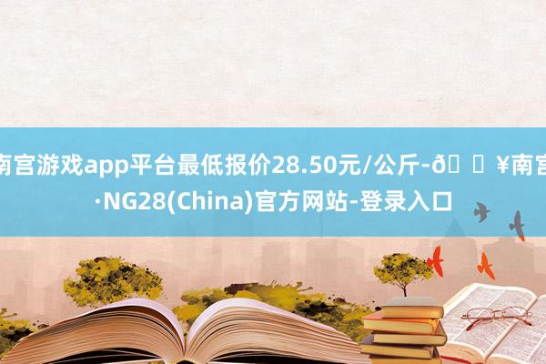 南宫游戏app平台最低报价28.50元/公斤-🔥南宫·NG28(China)官方网站-登录入口