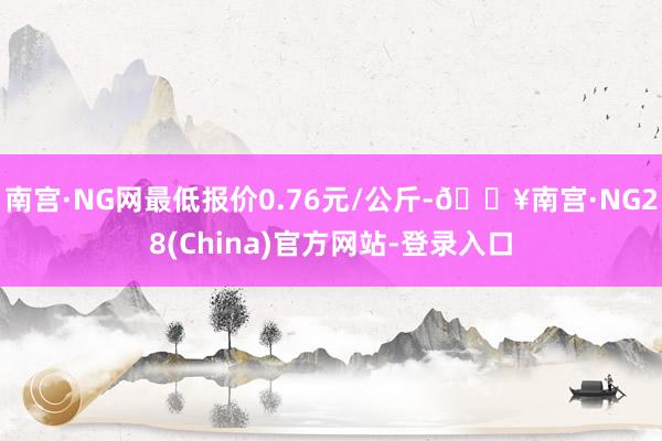 南宫·NG网最低报价0.76元/公斤-🔥南宫·NG28(China)官方网站-登录入口