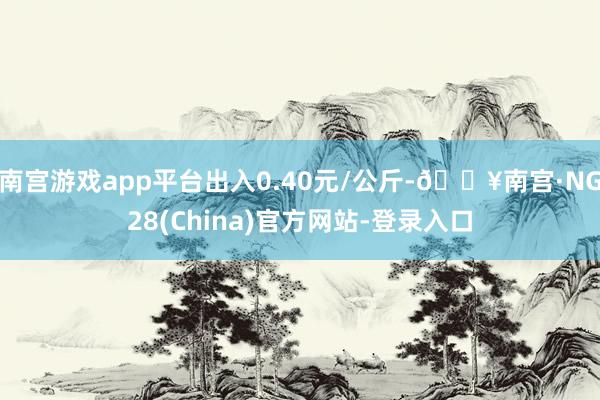 南宫游戏app平台出入0.40元/公斤-🔥南宫·NG28(China)官方网站-登录入口