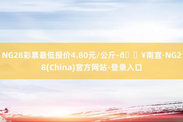 NG28彩票最低报价4.80元/公斤-🔥南宫·NG28(China)官方网站-登录入口