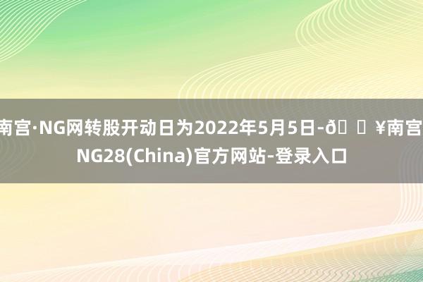 南宫·NG网转股开动日为2022年5月5日-🔥南宫·NG28(China)官方网站-登录入口