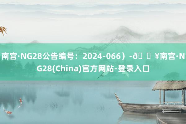 南宫·NG28公告编号：2024-066）-🔥南宫·NG28(China)官方网站-登录入口